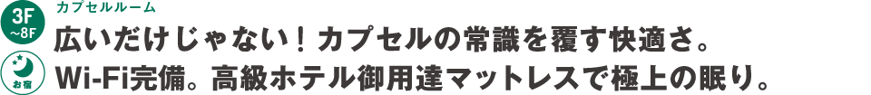 3階～8階：カプセルルーム～広いだけじゃない！カプセルの常識を覆す快適さ。Wi-fi完備。高級ホテル御用達マットレスで極上の眠り。