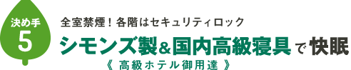 決め手その⑤：全室禁煙！各階はセキュリティロック。シモンズ製＆純国産寝具で快眠。