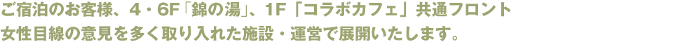 ご宿泊のお客様、4・6F「錦の湯」、1F「コラボカフェ」共通フロント　女性目線の意見を多く取り入れた施設・運営で展開いたします。