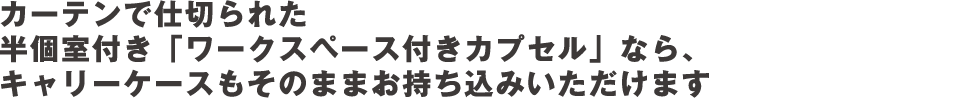 カーテンで仕切られた半個室付き「ワークスペース付きカプセル」なら、キャリーケースもそのままお持ち込みいただけます