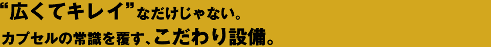 広くてキレイなだけじゃない。カプセルの常識を覆す、男の為の、こだわり設備。