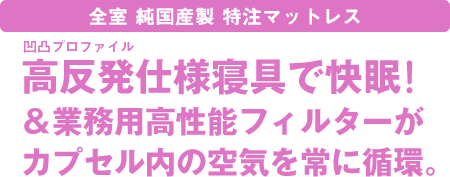 全室純国産製特注マットレス～高反発プロファイルマットレスで快眠！＆業務用高性能フィルターがカプセル内の空気を常に循環。