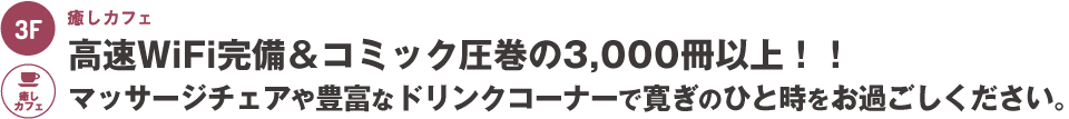 3階：癒しカフェ～高速WiFi完備＆コミック圧巻の3,000冊以上！！マッサージチェアや豊富なドリンクコーナーで寛ぎのひと時をお過ごしください。