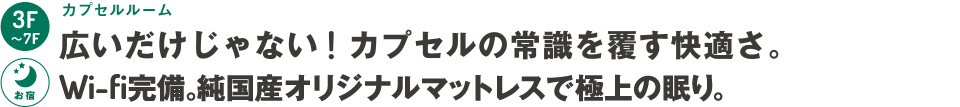 3階～7階：カプセルルーム～広いだけじゃない！カプセルの常識を覆す快適さ。Wi-fi完備。高級ホテル御用達マットレスで極上の眠り。