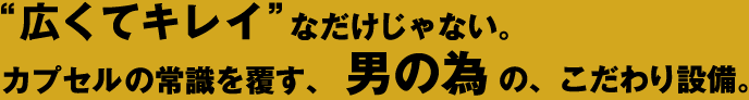 広くてキレイなだけじゃない。カプセルの常識を覆す、男の為の、こだわり設備。