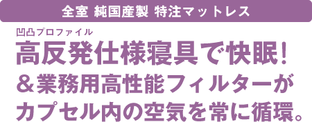 全室純国産製特注マットレス～高反発プロファイルマットレスで快眠！＆業務用高性能フィルターがカプセル内の空気を常に循環。