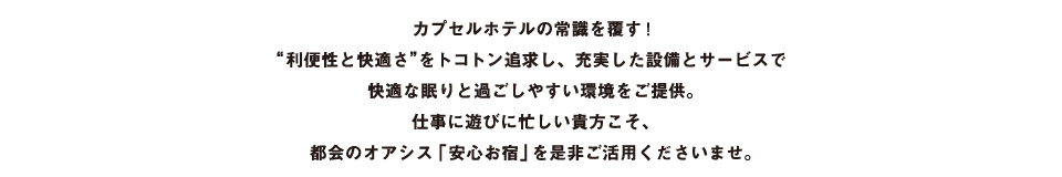カプセルホテルの常識を覆す！“利便性と快適さ”をトコトン追求し、充実した設備とサービスで快適な眠りと過ごしやすい環境をご提供。仕事に遊びに忙しい貴方こそ、都会のオアシス「安心お宿」を是非ご活用くださいませ。