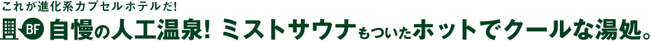 これが進化系カプセルホテルだ！2階～自慢の人工温泉！ミストサウナもついたホットでクールな湯処。