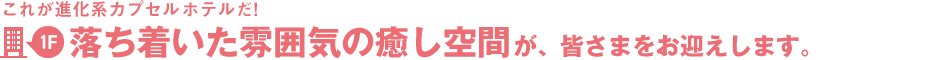 これが進化系カプセルホテルだ！1階～落ち着いた雰囲気の癒し空間が、皆さまをお迎えします。