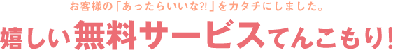 お客様の「あったらいいな？！」をカタチにしました。嬉しい無料サービスてんこもり！