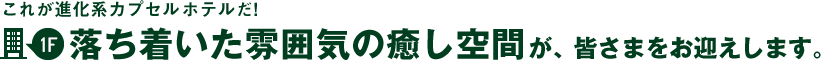 これが進化系カプセルホテルだ！1階～落ち着いた雰囲気の癒し空間が、皆さまをお迎えします。
