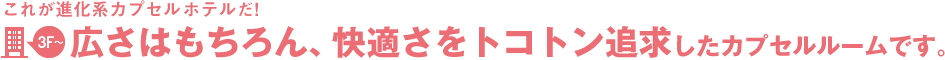これが進化系カプセルホテルだ!4階~広さはもちろん、快適さをトコトン追求したカプセルルームです。