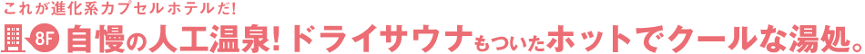 これが進化系カプセルホテルだ!2階~自慢の人工温泉!ドライサウナもついたホットでクールな湯処。
